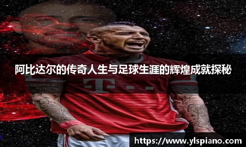 阿比达尔的传奇人生与足球生涯的辉煌成就探秘