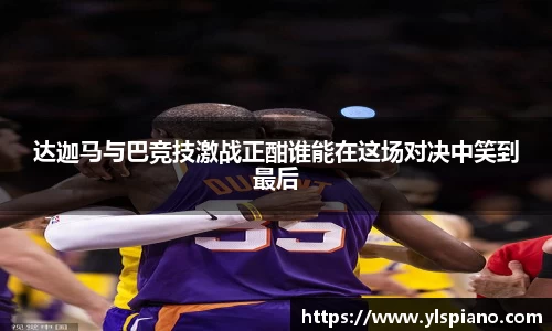 达迦马与巴竞技激战正酣谁能在这场对决中笑到最后